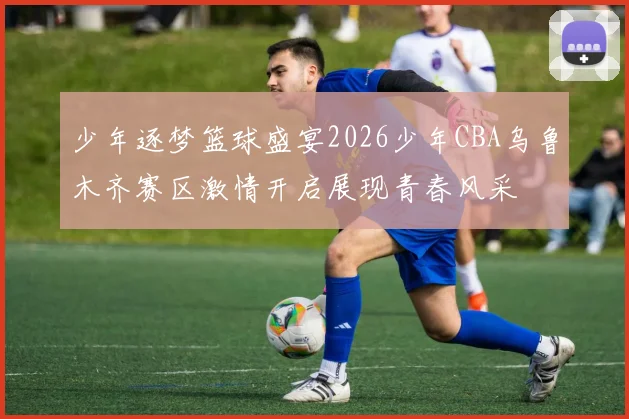 少年逐梦篮球盛宴2026少年CBA乌鲁木齐赛区激情开启展现青春风采