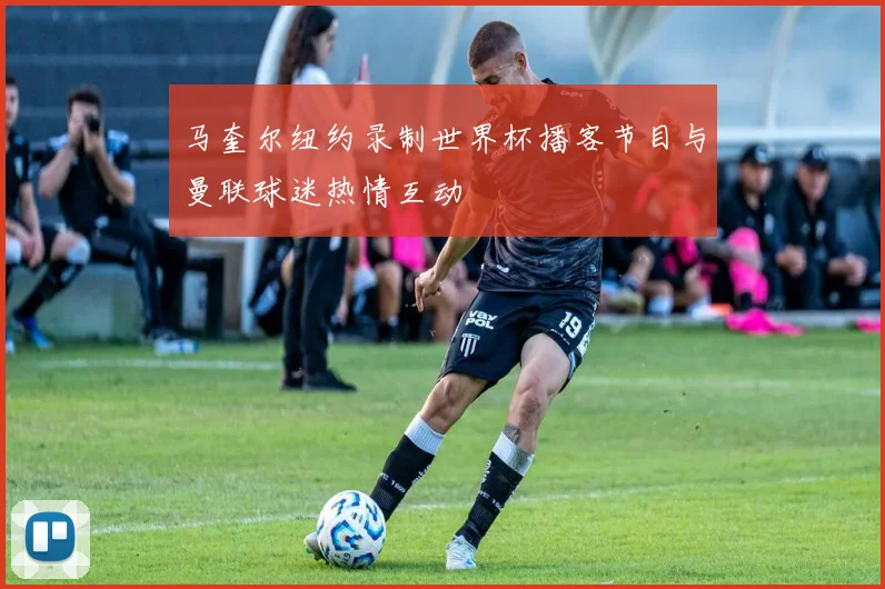 马奎尔纽约录制世界杯播客节目与曼联球迷热情互动