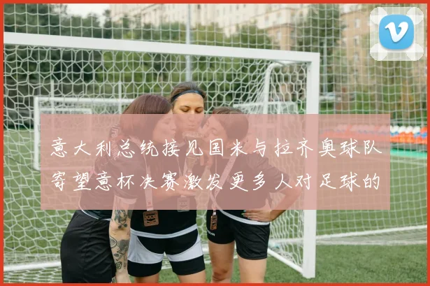 意大利总统接见国米与拉齐奥球队寄望意杯决赛激发更多人对足球的热爱