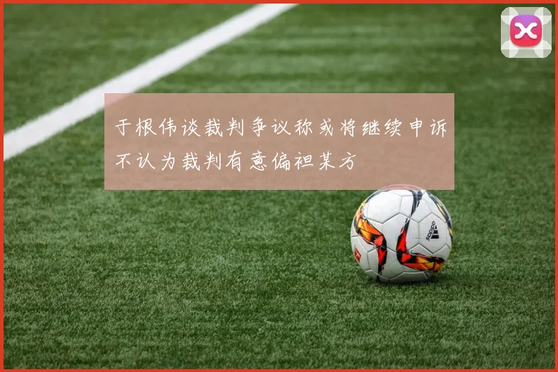 于根伟谈裁判争议称或将继续申诉不认为裁判有意偏袒某方