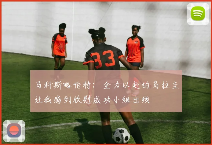 马科斯略伦特：全力以赴的乌拉圭让我感到欣慰成功小组出线