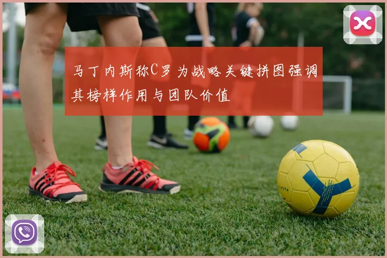 马丁内斯称C罗为战略关键拼图强调其榜样作用与团队价值