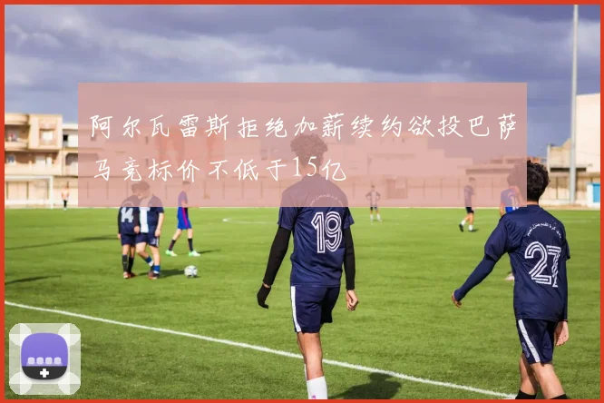 阿尔瓦雷斯拒绝加薪续约欲投巴萨马竞标价不低于15亿