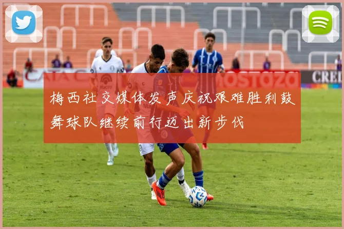 梅西社交媒体发声庆祝艰难胜利鼓舞球队继续前行迈出新步伐