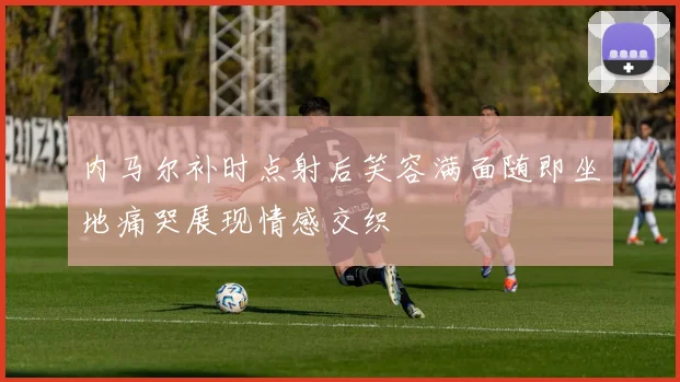 内马尔补时点射后笑容满面随即坐地痛哭展现情感交织