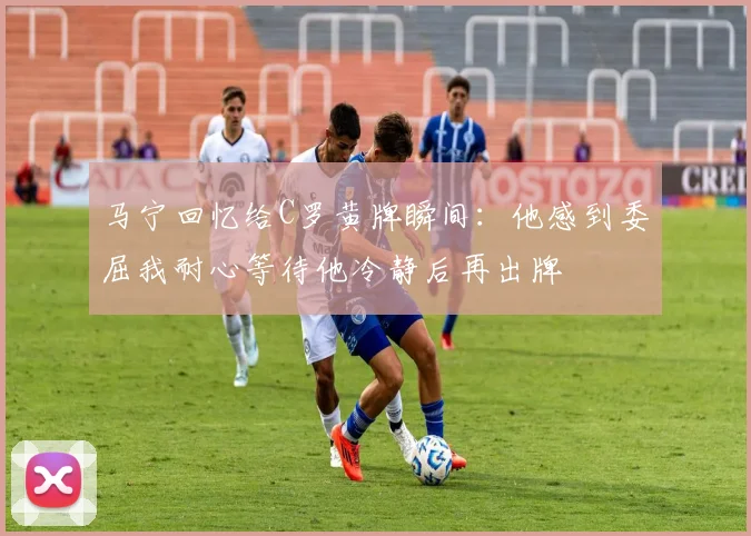 马宁回忆给C罗黄牌瞬间：他感到委屈我耐心等待他冷静后再出牌
